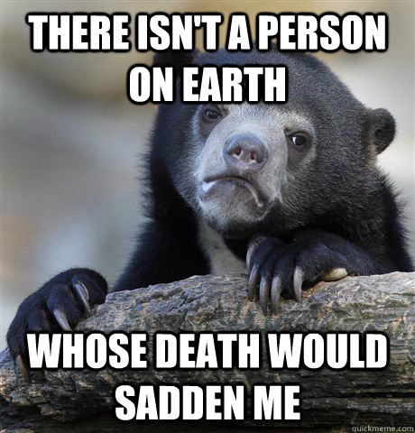 there isn't a person on earth whose death would sadden me - there isn't a person on earth whose death would sadden me  confessionbear