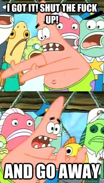 I got it! Shut the fuck up! and go away  Push it somewhere else Patrick