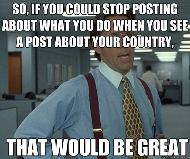 So, if you could stop posting about what you do when you see a post about your country, THAT WOULD BE GREAT  that would be great