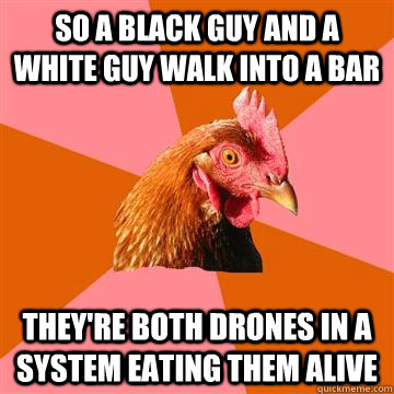 So a black guy and a white guy walk into a bar they're both drones in a system eating them alive  Anti-Joke Chicken