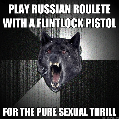 play russian roulete with a flintlock pistol for the pure sexual thrill  Insanity Wolf