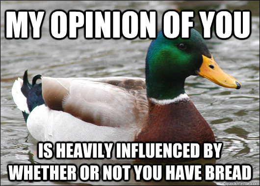 My opinion of you is heavily influenced by whether or not you have bread  Actual Advice Mallard