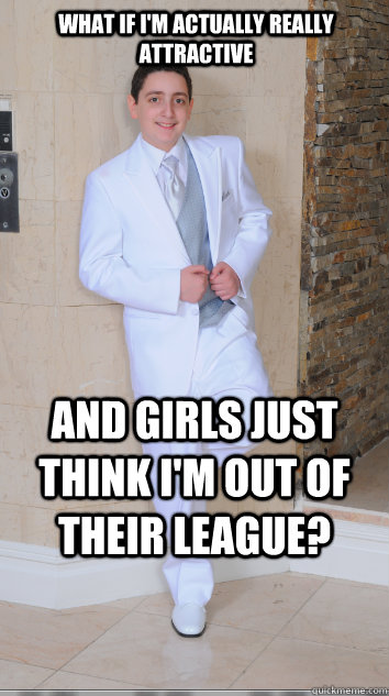 What if I'm actually really attractive and girls just think I'm out of their league?   
