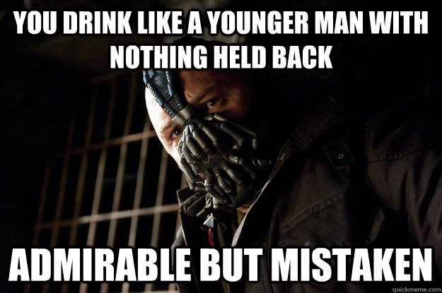 You drink like a younger man with nothing held back admirable but mistaken  Angry Bane
