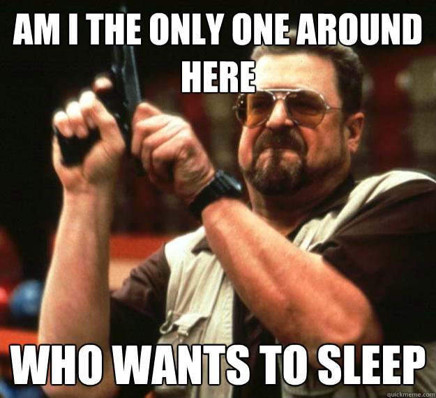 am I the only one around here Who wants to sleep - am I the only one around here Who wants to sleep  Angry Walter