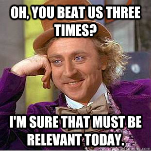Oh, you beat us three times? I'm sure that must be relevant today.  Creepy Wonka