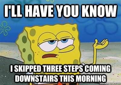 I'll Have you know I skipped three steps coming downstairs this morning  sponge