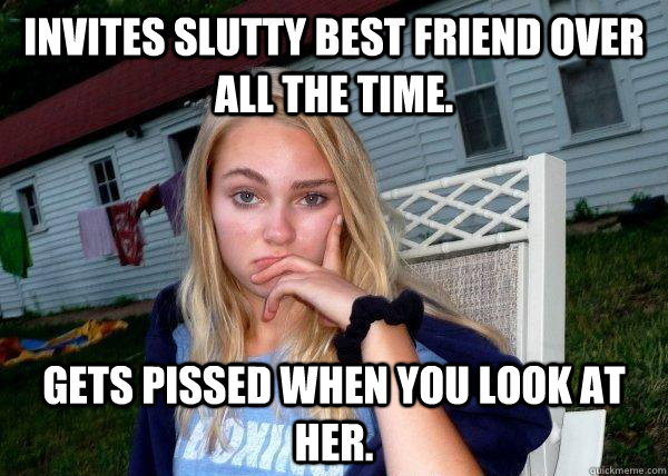 invites slutty best friend over all the time. gets pissed when you look at her. - invites slutty best friend over all the time. gets pissed when you look at her.  Long Term Girlfriend
