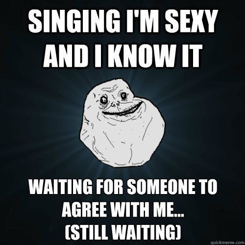 Singing I'm sexy and I know it waiting for someone to agree with me... 
(Still waiting)  Forever Alone