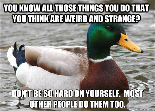 You know all those things you do that you think are weird and strange? Don't be so hard on yourself.  Most other people do them too.  Actual Advice Mallard