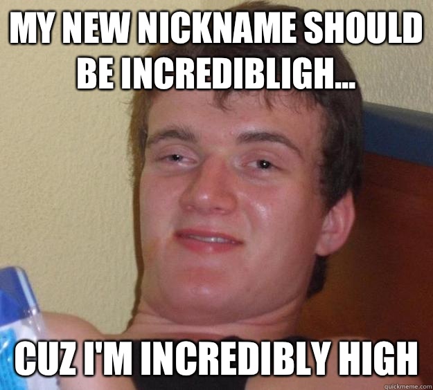My new nickname should be incredibligh... Cuz I'm incredibly high  10 Guy