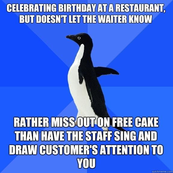 Celebrating birthday at a restaurant, but doesn't let the waiter know Rather miss out on free cake than have the staff sing and draw customer's attention to you - Celebrating birthday at a restaurant, but doesn't let the waiter know Rather miss out on free cake than have the staff sing and draw customer's attention to you  Socially Awkward Penguin