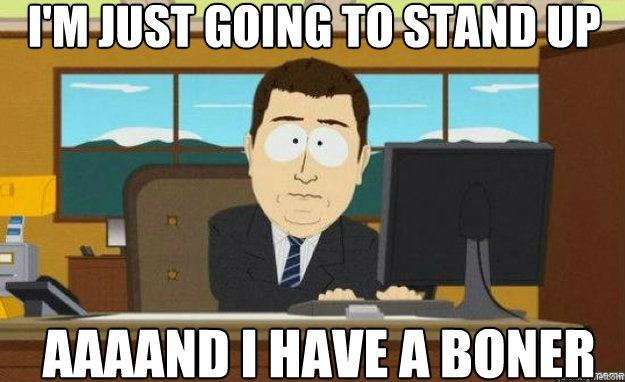 I'm just going to stand up AAAAND I Have a boner  aaaand its gone