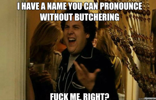 I have a name you can pronounce without butchering FUCK ME, RIGHT?  fuck me right