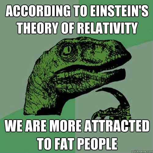 according to Einstein's theory of relativity  we are more attracted to fat people   Philosoraptor