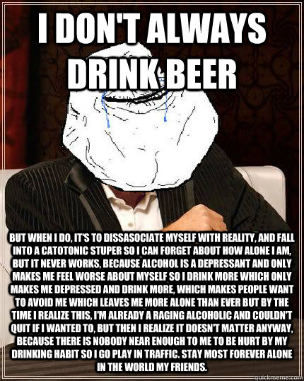 I don't always drink beer but when i do, it's to dissasociate myself with reality, and fall into a catotonic stuper so i can forget about how alone i am, but it never works, because alcohol is a depressant and only makes me feel worse about myself so i dr - I don't always drink beer but when i do, it's to dissasociate myself with reality, and fall into a catotonic stuper so i can forget about how alone i am, but it never works, because alcohol is a depressant and only makes me feel worse about myself so i dr  Most Forever Alone In The World