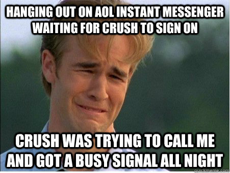 hanging out on aol instant messenger waiting for crush to sign on crush was trying to call me and got a busy signal all night - hanging out on aol instant messenger waiting for crush to sign on crush was trying to call me and got a busy signal all night  1990s Problems