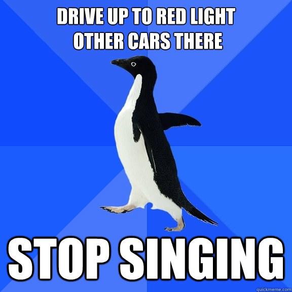 drive up to red light
 other cars there stop singing  Socially Awkward Penguin