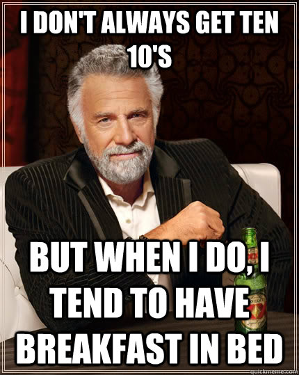 I don't always get ten 10's but when I do, i tend to have breakfast in bed  The Most Interesting Man In The World