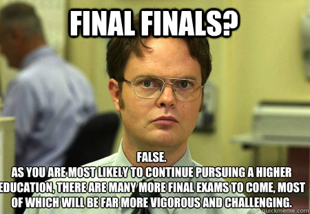 Final Finals? False.
As you are most likely to continue pursuing a higher education, there are many more final exams to come, most of which will be far more vigorous and challenging.   Schrute