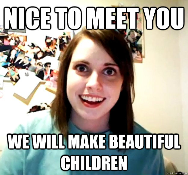 Nice to meet you we will make beautiful children  Overly Attached Girlfriend