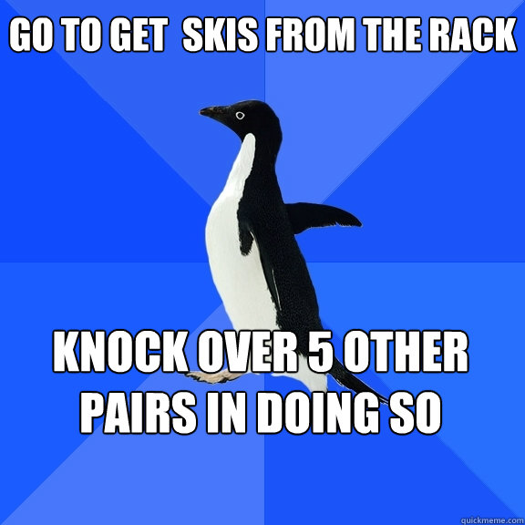Go to get  skis from the rack knock over 5 other pairs in doing so    Socially Awkward Penguin