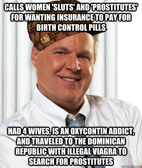 Calls women 'sluts' and 'prostitutes' for wanting insurance to pay for birth control pills Had 4 wives, is an Oxycontin addict, and traveled to the Dominican Republic with illegal Viagra to search for prostitutes - Calls women 'sluts' and 'prostitutes' for wanting insurance to pay for birth control pills Had 4 wives, is an Oxycontin addict, and traveled to the Dominican Republic with illegal Viagra to search for prostitutes  Scumbag Rush Limbaugh