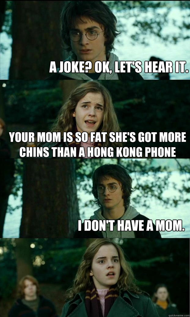 A joke? Ok, let's hear it. Your Mom is so fat she's got more Chins than a Hong Kong phone book. I don't have a mom.  Horny Harry
