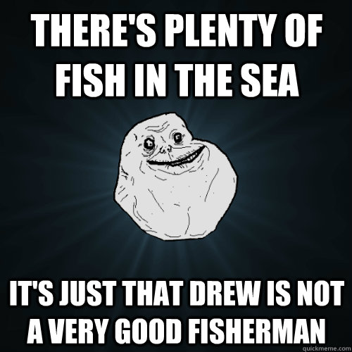 There's plenty of fish in the sea It's just that drew is not a very good fisherman  Forever Alone