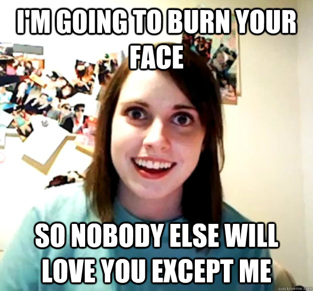 I'm going to burn your face so nobody else will love you except me  Overly Attached Girlfriend