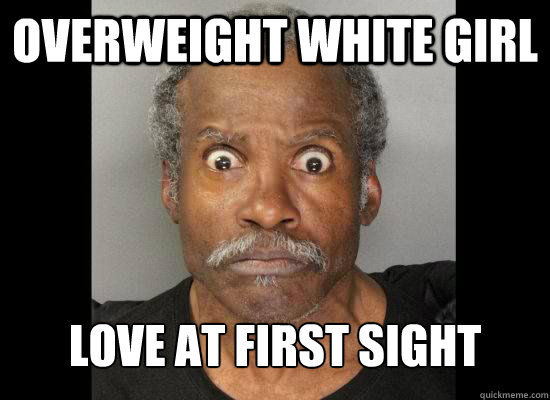Overweight white girl love at first sight - Overweight white girl love at first sight  Stereotypical Black Male
