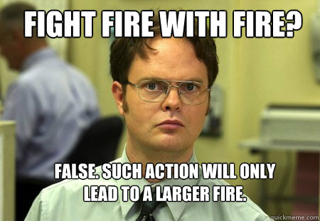 Fight fire with fire? False. Such action will only lead to a larger fire.  - Fight fire with fire? False. Such action will only lead to a larger fire.   Schrute