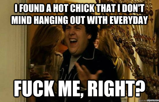 I found a hot chick that I don't mind hanging out with everyday fuck me, right?  fuckmeright