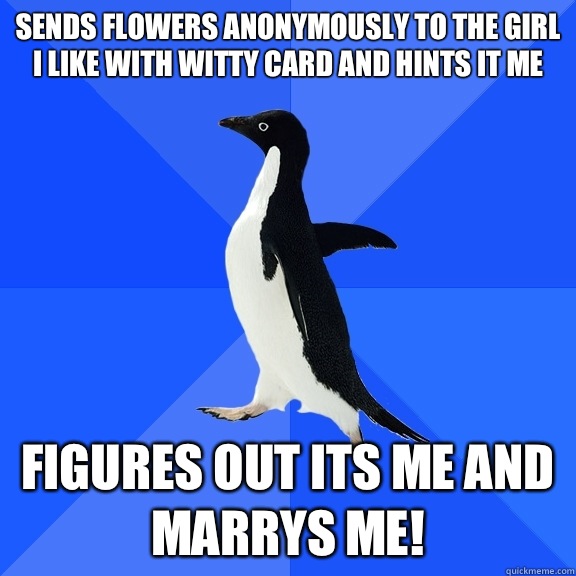 Sends flowers anonymously to the girl I like with witty card and hints it me Figures out its me and marrys me!  Socially Awkward Penguin