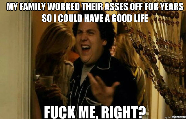 my family worked their asses off for years so i could have a good life FUCK ME, RIGHT?  fuck me right