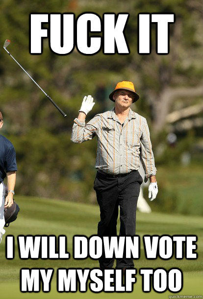 Fuck it I will down vote my myself too  Bill Murray