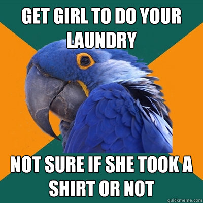 Get girl to do your laundry not sure if she took a shirt or not  Paranoid Parrot