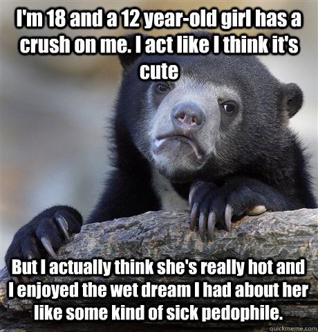 I'm 18 and a 12 year-old girl has a crush on me. I act like I think it's cute But I actually think she's really hot and I enjoyed the wet dream I had about her like some kind of sick pedophile.  Confession Bear