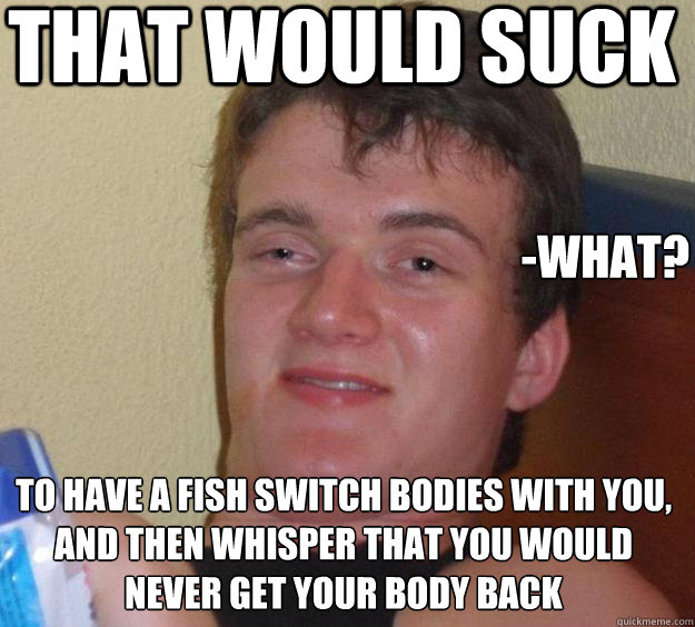 That would suck -what? To have a fish switch bodies with you, and then whisper that you would never get your body back - That would suck -what? To have a fish switch bodies with you, and then whisper that you would never get your body back  10 Guy