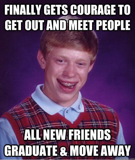 Finally gets courage to get out and meet people All new friends graduate & move away  Bad Luck Brian
