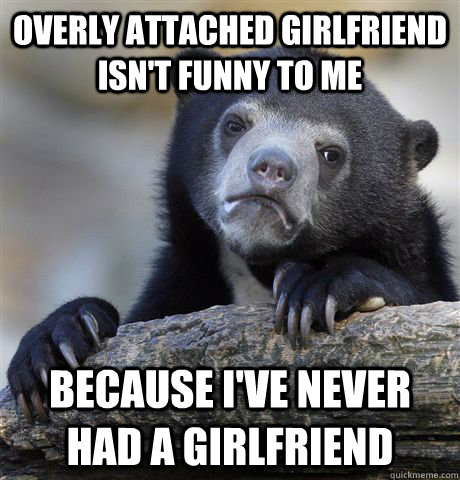 Overly attached girlfriend isn't funny to me because I've never had a girlfriend  Confession Bear