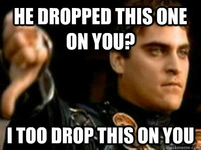 He dropped this one on you? I too drop this on you  Downvoting Roman
