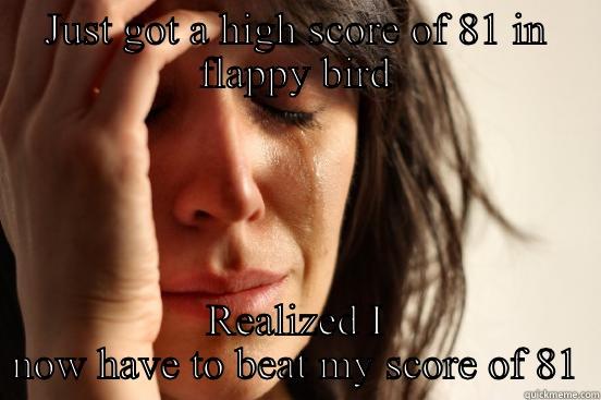 JUST GOT A HIGH SCORE OF 81 IN FLAPPY BIRD REALIZED I NOW HAVE TO BEAT MY SCORE OF 81 First World Problems