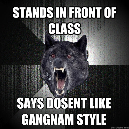 stands in front of class says dosent like gangnam style  Insanity Wolf