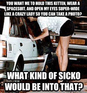 You want me to hold this kitten, wear a spacesuit, and open my eyes super-wide like a crazy lady so you can take a photo? What kind of sicko would be into that?  Karma Whore