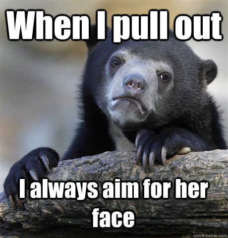When I pull out I always aim for her face  Confession Bear