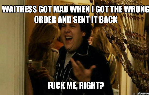 Waitress got mad when I got the wrong order and sent it back FUCK ME, RIGHT?  fuck me right