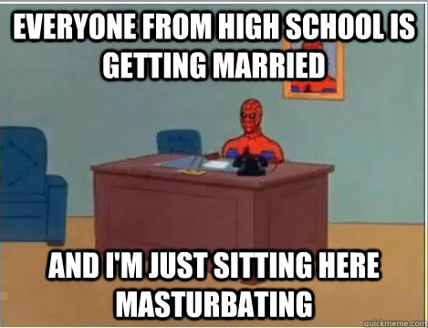 everyone from high school is getting married  And I'm just sitting here masturbating   - everyone from high school is getting married  And I'm just sitting here masturbating    Amazing Spiderman