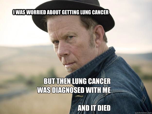 I was worried about getting lung cancer But then Lung Cancer was diagnosed with me

and it died - I was worried about getting lung cancer But then Lung Cancer was diagnosed with me

and it died  Tom waits for nothing