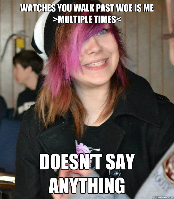 watches you walk past Woe Is Me >multiple times< Doesn't say anything  - watches you walk past Woe Is Me >multiple times< Doesn't say anything   Misc